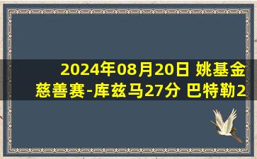 2024年08月20日 姚基金慈善赛-库兹马27分 巴特勒25分 中国明星队不敌国际队